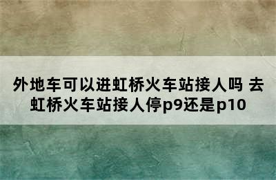 外地车可以进虹桥火车站接人吗 去虹桥火车站接人停p9还是p10